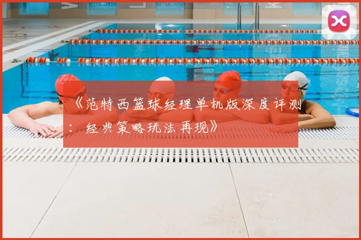 《范特西篮球经理单机版深度评测：经典策略玩法再现》