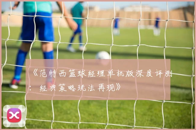 《范特西篮球经理单机版深度评测：经典策略玩法再现》