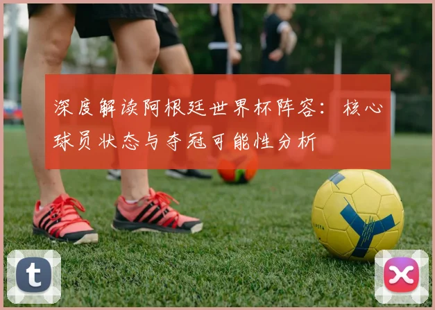 深度解读阿根廷世界杯阵容：核心球员状态与夺冠可能性分析