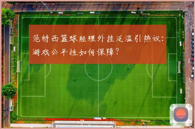 范特西篮球经理外挂泛滥引热议：游戏公平性如何保障？