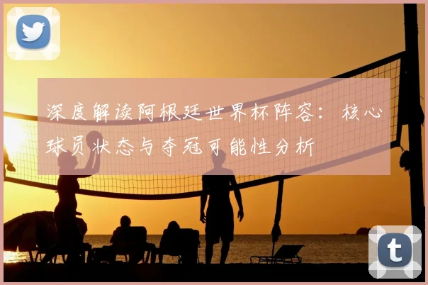 深度解读阿根廷世界杯阵容：核心球员状态与夺冠可能性分析